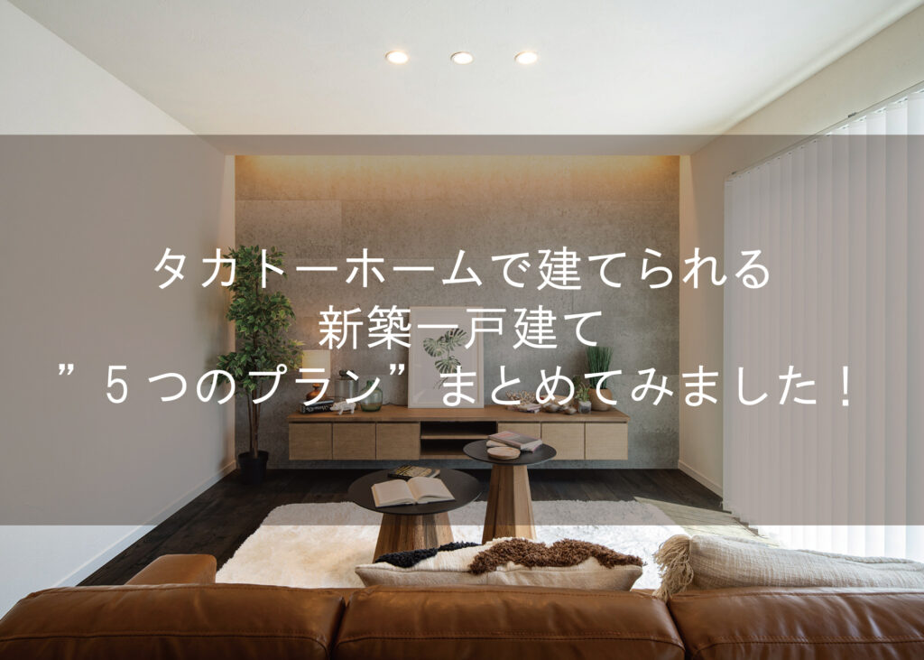 タカトーホームで建てられる新築一戸建て”5つのプラン”まとめてみました！